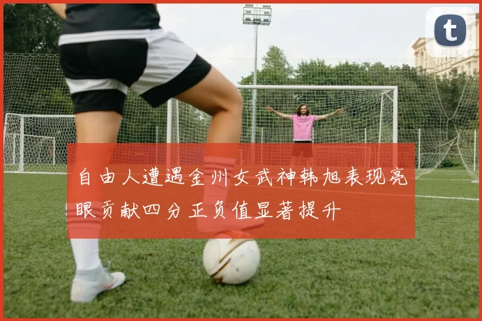 自由人遭遇金州女武神韩旭表现亮眼贡献四分正负值显著提升