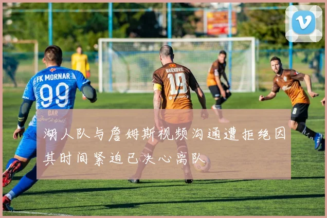 湖人队与詹姆斯视频沟通遭拒绝因其时间紧迫已决心离队