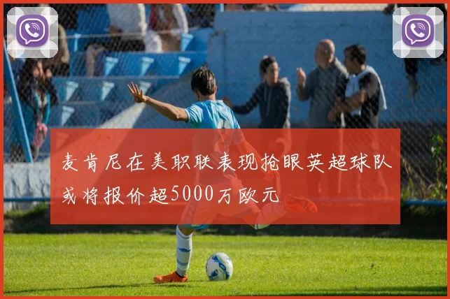 麦肯尼在美职联表现抢眼英超球队或将报价超5000万欧元