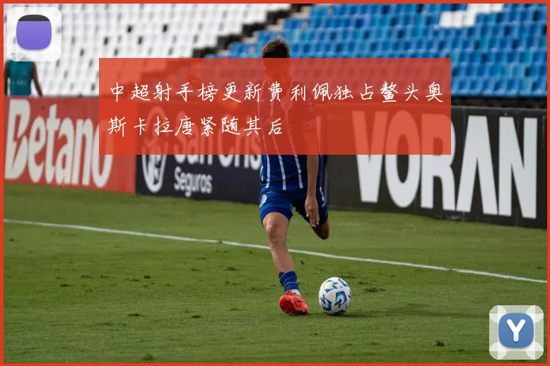 中超射手榜更新费利佩独占鳌头奥斯卡拉唐紧随其后