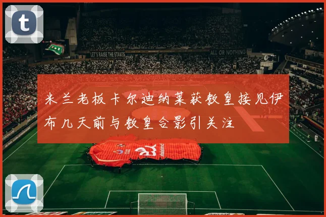 米兰老板卡尔迪纳莱获教皇接见伊布几天前与教皇合影引关注
