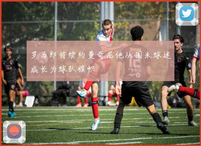 罗马即将续约曼奇尼他从国米球迷成长为球队旗帜