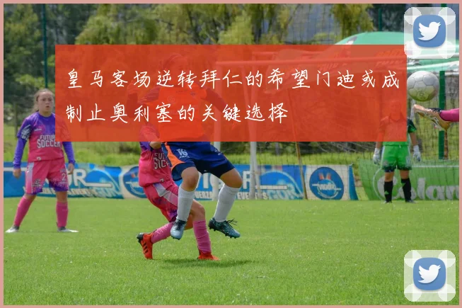 皇马客场逆转拜仁的希望门迪或成制止奥利塞的关键选择