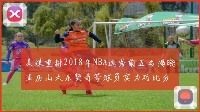 美媒重排2018年NBA选秀前五名揭晓亚历山大东契奇等球员实力对比分析
