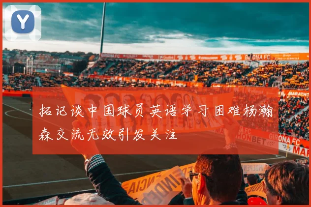 拓记谈中国球员英语学习困难杨瀚森交流无效引发关注