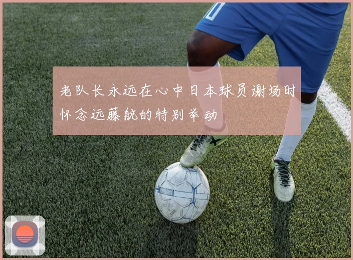 老队长永远在心中日本球员谢场时怀念远藤航的特别举动