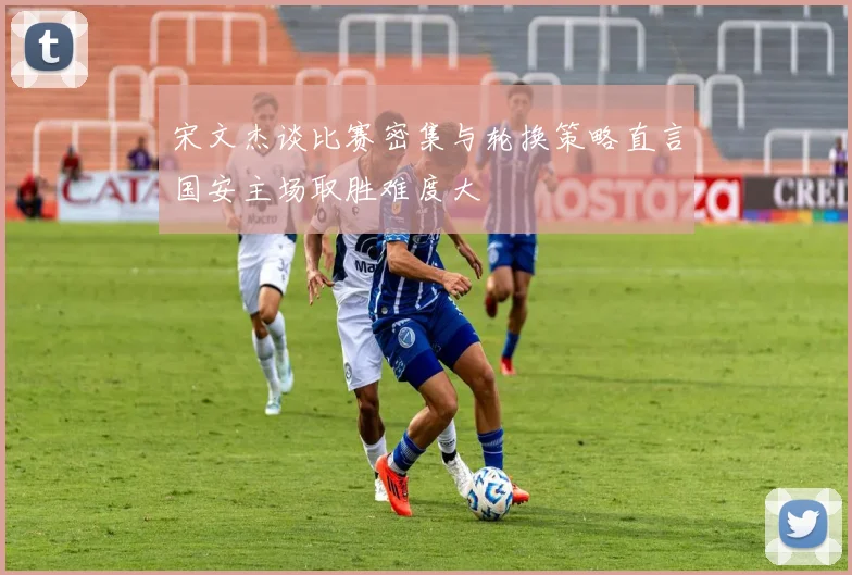 宋文杰谈比赛密集与轮换策略直言国安主场取胜难度大