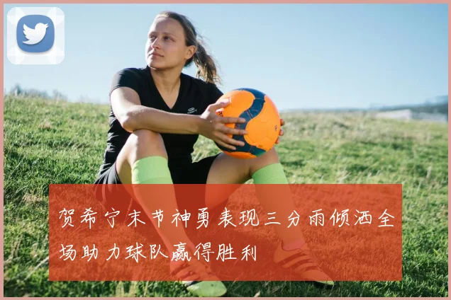 贺希宁末节神勇表现三分雨倾洒全场助力球队赢得胜利