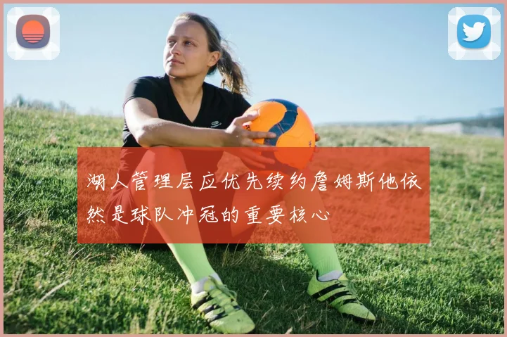 湖人管理层应优先续约詹姆斯他依然是球队冲冠的重要核心