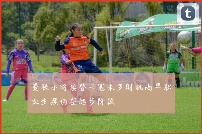 曼联小将接替卡塞米罗时机尚早职业生涯仍在起步阶段