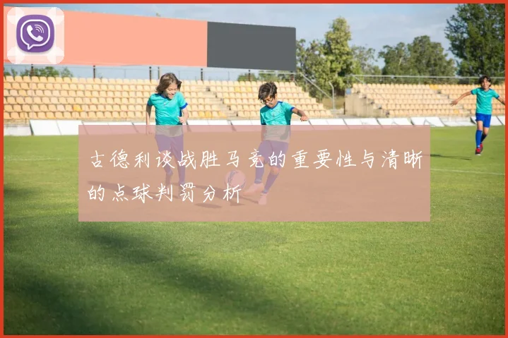 古德利谈战胜马竞的重要性与清晰的点球判罚分析