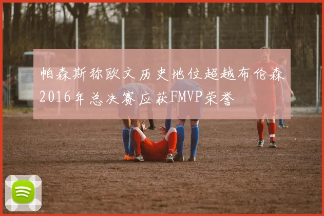 帕森斯称欧文历史地位超越布伦森2016年总决赛应获FMVP荣誉