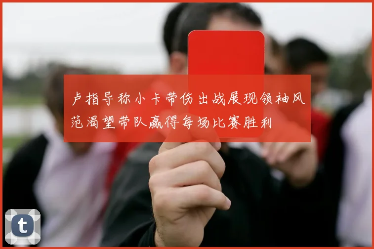 卢指导称小卡带伤出战展现领袖风范渴望带队赢得每场比赛胜利