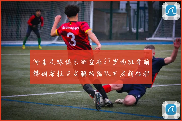河南足球俱乐部宣布27岁西班牙前锋姆布拉正式解约离队开启新征程