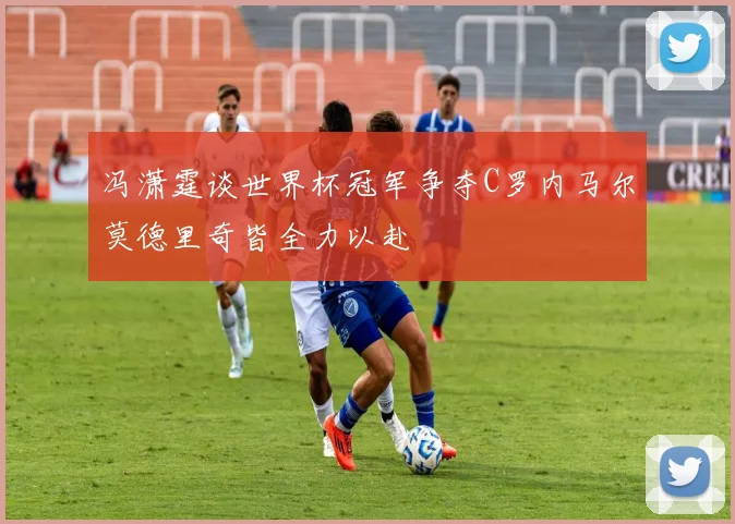 冯潇霆谈世界杯冠军争夺C罗内马尔莫德里奇皆全力以赴
